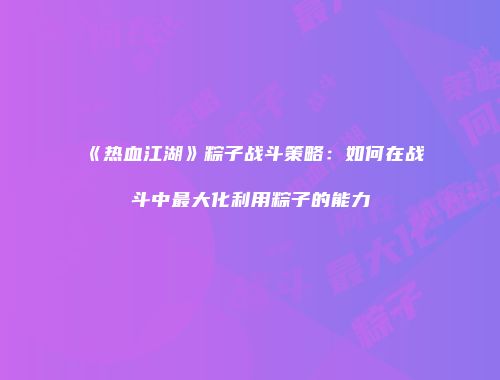 《热血江湖》粽子战斗策略:如何在战斗中最大化利用粽子的能力
