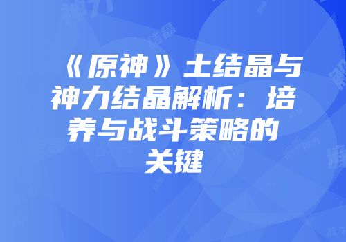 《原神》土结晶与神力结晶解析：培养与战斗策略的关键