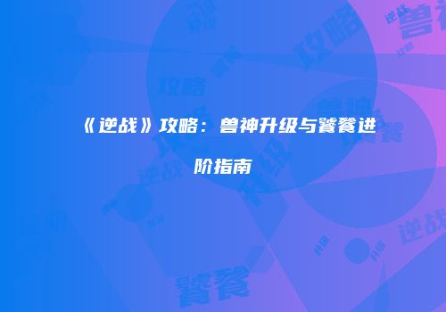 《逆战》攻略：兽神升级与饕餮进阶指南