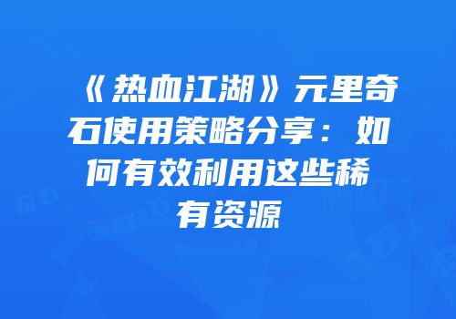 《热血江湖》元里奇石使用策略分享：如何有效利用这些稀有资源