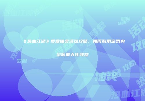 《热血江湖》罗盘抽奖活动攻略：如何利用游戏内资源最大化收益