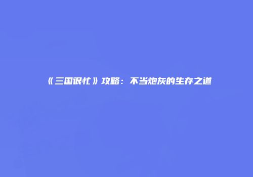 《三国很忙》攻略：不当炮灰的生存之道