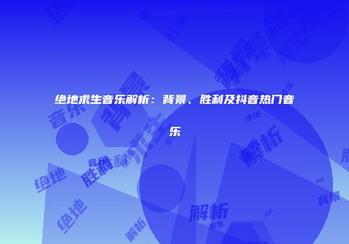 绝地求生音乐解析：背景、胜利及抖音热门音乐