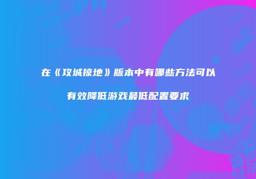 在《攻城掠地》版本中有哪些方法可以有效降低游戏最低配置要求