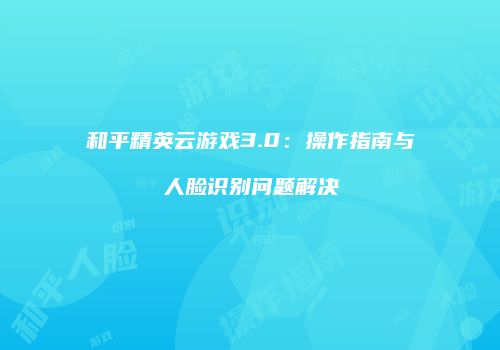 和平精英云游戏3.0：操作指南与人脸识别问题解决