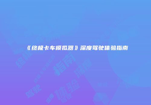 《终极卡车模拟器》深度驾驶体验指南