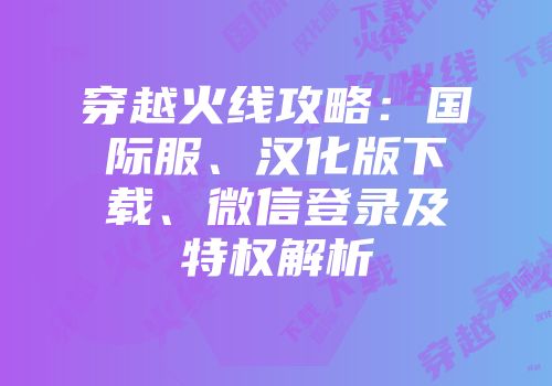 穿越火线攻略：国际服、汉化版下载、微信登录及特权解析