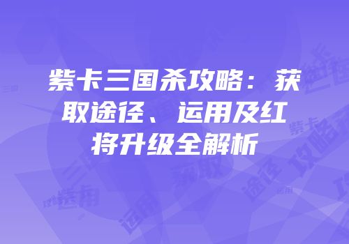 紫卡三国杀攻略：获取途径、运用及红将升级全解析