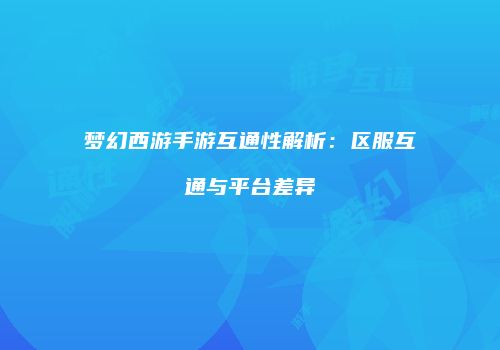 梦幻西游手游互通性解析：区服互通与平台差异