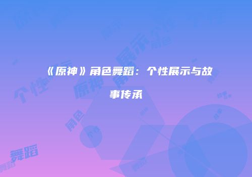 《原神》角色舞蹈：个性展示与故事传承