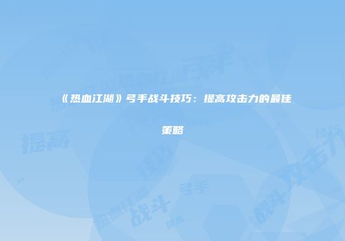 《热血江湖》弓手战斗技巧：提高攻击力的最佳策略