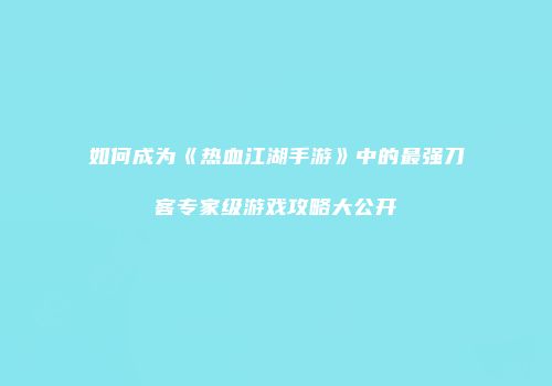 如何成为《热血江湖手游》中的最强刀客专家级游戏攻略大公开