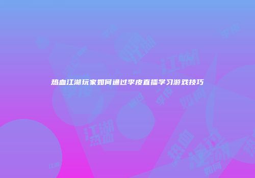 热血江湖玩家如何通过李皮直播学习游戏技巧