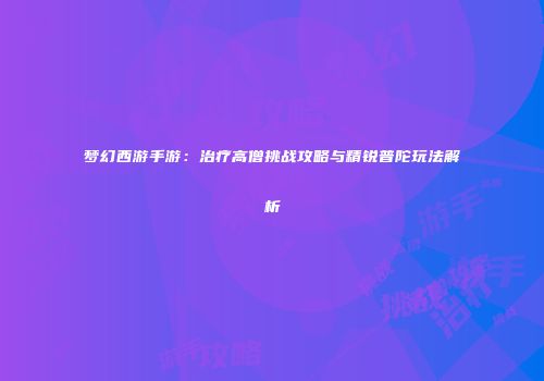 梦幻西游手游：治疗高僧挑战攻略与精锐普陀玩法解析