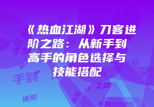 《热血江湖》刀客进阶之路:从新手到高手的角色选择与技能搭配