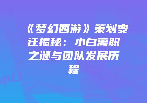 《梦幻西游》策划变迁揭秘：小白离职之谜与团队发展历程