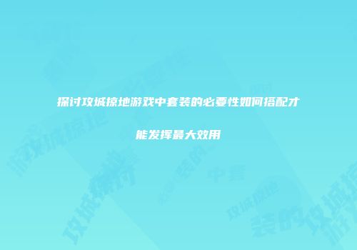 探讨攻城掠地游戏中套装的必要性如何搭配才能发挥最大效用