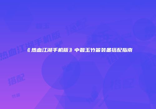 《热血江湖手机版》中碧玉竹笛装备搭配指南