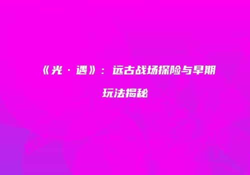 《光·遇》：远古战场探险与早期玩法揭秘