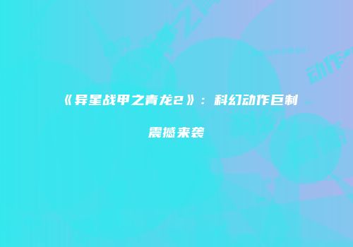 《异星战甲之青龙2》：科幻动作巨制震撼来袭