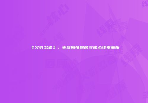 《火影忍者》：主线剧情回顾与核心线索解析