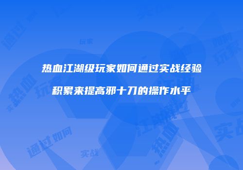 热血江湖级玩家如何通过实战经验积累来提高邪十刀的操作水平