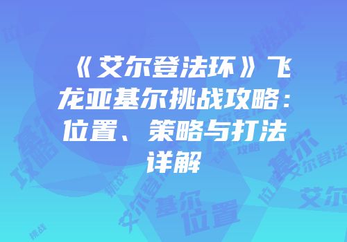 《艾尔登法环》飞龙亚基尔挑战攻略：位置、策略与打法详解