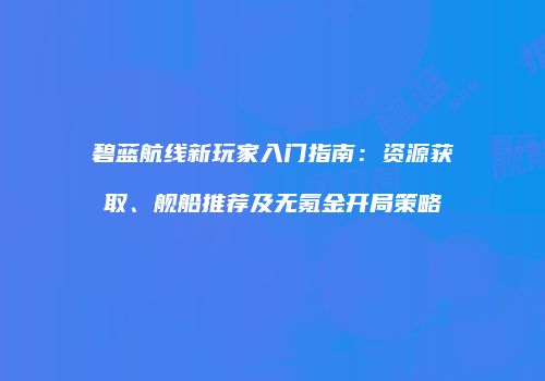 碧蓝航线新玩家入门指南：资源获取、舰船推荐及无氪金开局策略