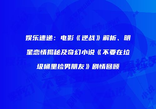 娱乐速递：电影《逆战》解析、明星恋情揭秘及奇幻小说《不要在垃圾桶里捡男朋友》剧情回顾