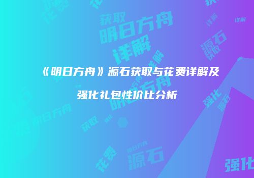 《明日方舟》源石获取与花费详解及强化礼包性价比分析