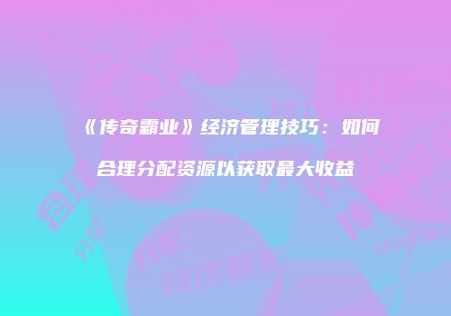 《传奇霸业》经济管理技巧：如何合理分配资源以获取最大收益