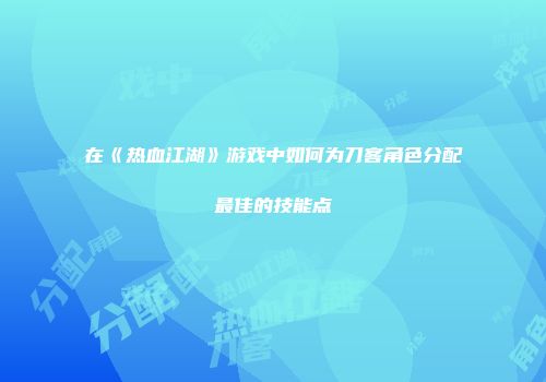 在《热血江湖》游戏中如何为刀客角色分配最佳的技能点