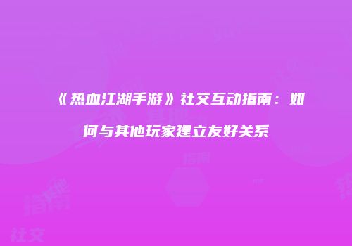 《热血江湖手游》社交互动指南：如何与其他玩家建立友好关系