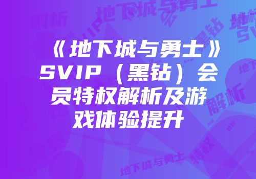 《地下城与勇士》SVIP（黑钻）会员特权解析及游戏体验提升