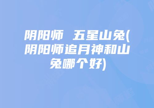 阴阳师 五星山兔(阴阳师追月神和山兔哪个好)