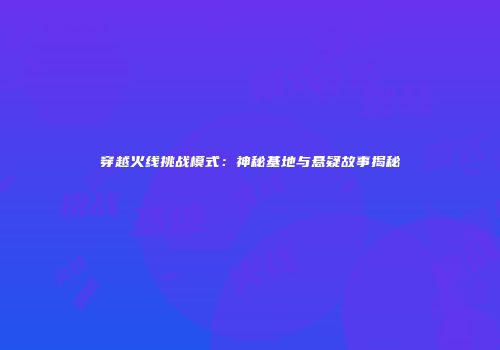 穿越火线挑战模式：神秘基地与悬疑故事揭秘