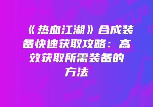 《热血江湖》合成装备快速获取攻略：高效获取所需装备的方法