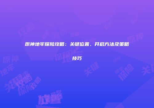 原神地牢探险攻略：关键位置、开启方法及策略技巧