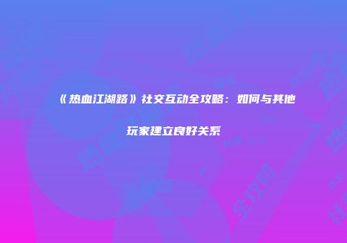 《热血江湖路》社交互动全攻略:如何与其他玩家建立良好关系