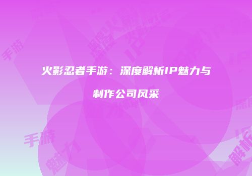 火影忍者手游：深度解析IP魅力与制作公司风采