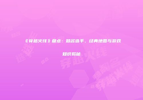 《穿越火线》盘点：知名选手、经典地图与游戏知识揭秘