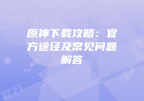 原神下载攻略：官方途径及常见问题解答