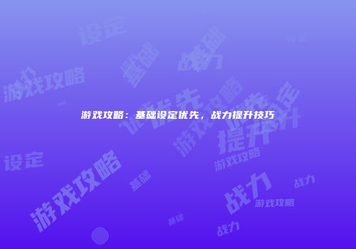 游戏攻略：基础设定优先，战力提升技巧