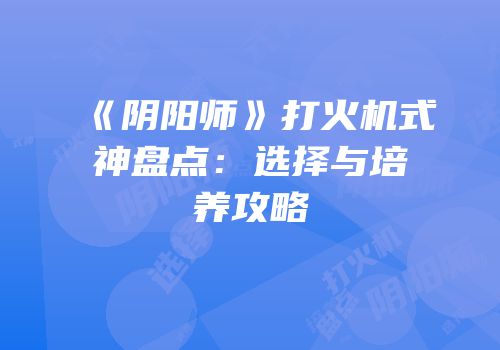 《阴阳师》打火机式神盘点：选择与培养攻略