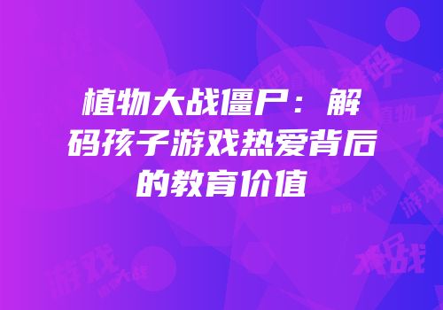 植物大战僵尸：解码孩子游戏热爱背后的教育价值