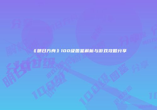 《明日方舟》100级图鉴解析与游戏攻略分享
