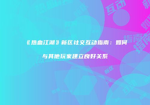 《热血江湖》新区社交互动指南：如何与其他玩家建立良好关系