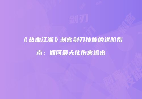 《热血江湖》刺客剑刃技能的进阶指南：如何最大化伤害输出