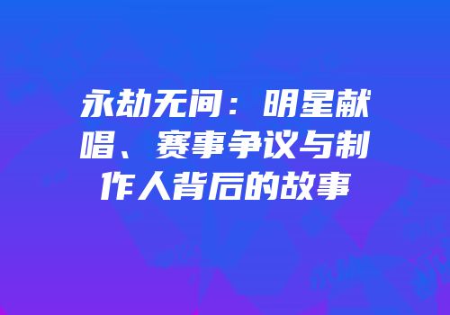 永劫无间：明星献唱、赛事争议与制作人背后的故事