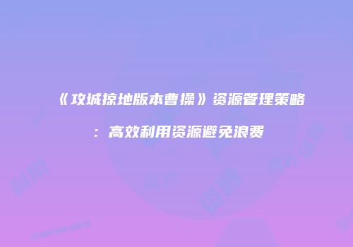 《攻城掠地版本曹操》资源管理策略:高效利用资源避免浪费